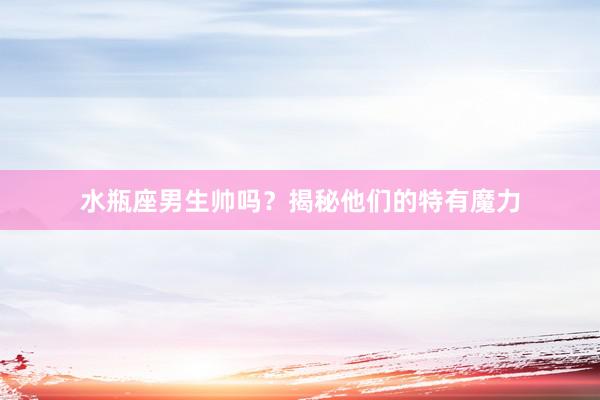 水瓶座男生帅吗？揭秘他们的特有魔力