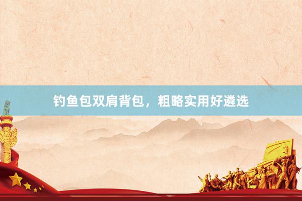 钓鱼包双肩背包，粗略实用好遴选