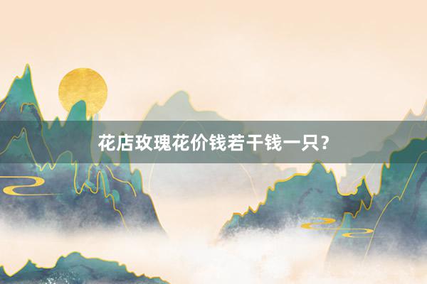 花店玫瑰花价钱若干钱一只？